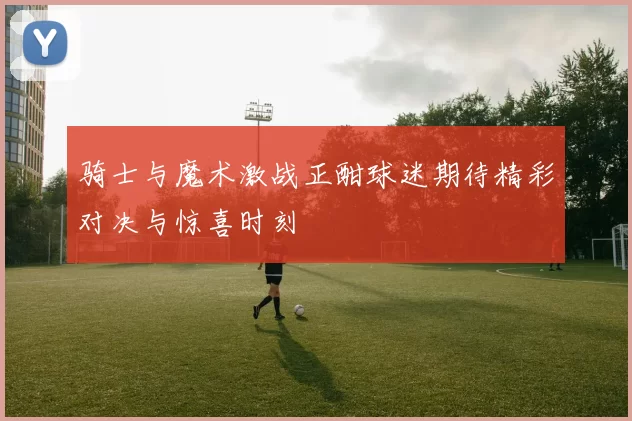 骑士与魔术激战正酣球迷期待精彩对决与惊喜时刻