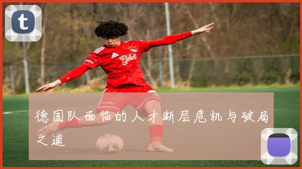 德国队面临的人才断层危机与破局之道