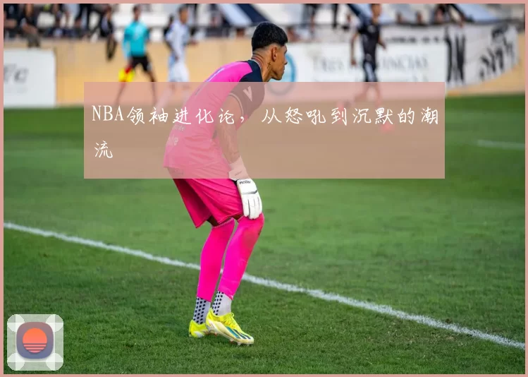 NBA领袖进化论，从怒吼到沉默的潮流