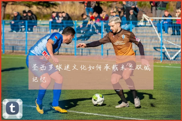 圣西罗球迷文化如何承载米兰双城记忆