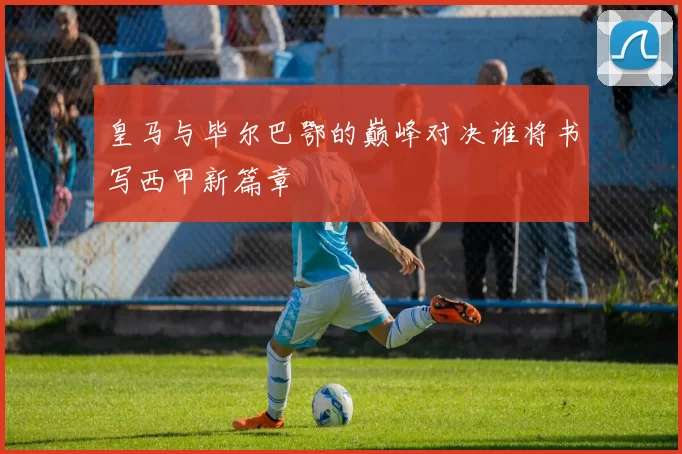皇马与毕尔巴鄂的巅峰对决谁将书写西甲新篇章