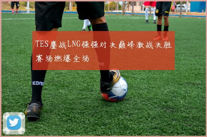 TES鏖战LNG强强对决巅峰激战决胜赛场燃爆全场