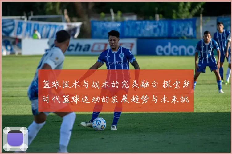 篮球技术与战术的完美融合 探索新时代篮球运动的发展趋势与未来挑战