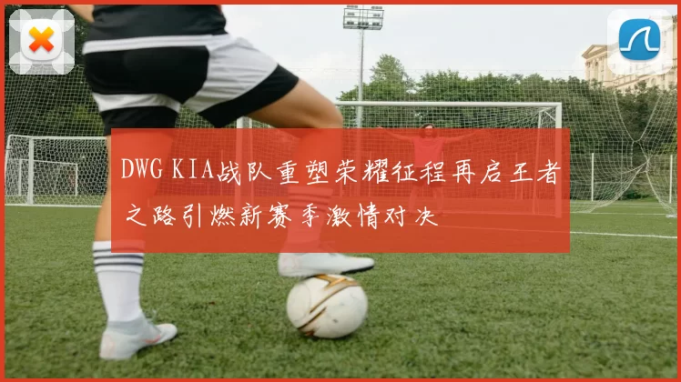 DWG KIA战队重塑荣耀征程再启王者之路引燃新赛季激情对决