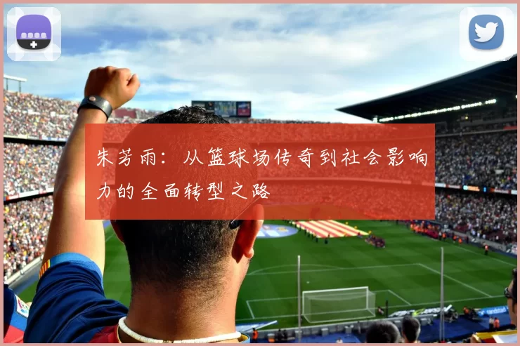 朱芳雨：从篮球场传奇到社会影响力的全面转型之路