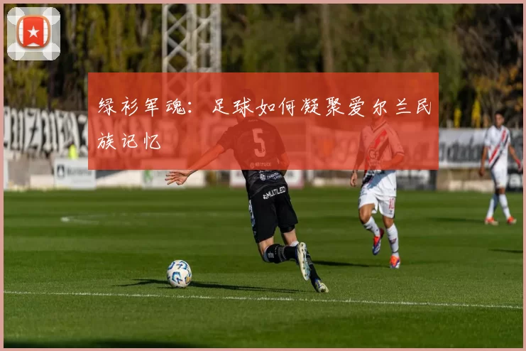 绿衫军魂：足球如何凝聚爱尔兰民族记忆